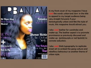 In my front cover of my magazine I have
used the words urban and Jam in the title
to appeal to my target audience being
very straight forward, if your
stereotypically urban and like the style of
music, this magazine should attract you.
I also used leather for wardrobe and
make-up. The leather aspect is to promote
prominence as previously discussed and
make-up (pink/purple or red lipstick) to
connote seduction.
I also used thick typography to replicate
street art to embed the gang culture and
rebellious behaviour as another theme of
urban style.
 