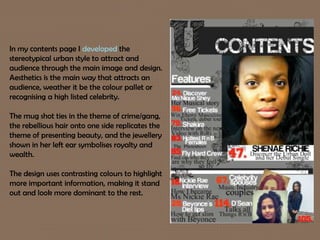 In my contents page I developed the
stereotypical urban style to attract and
audience through the main image and design.
Aesthetics is the main way that attracts an
audience, weather it be the colour pallet or
recognising a high listed celebrity.
The mug shot ties in the theme of crime/gang,
the rebellious hair onto one side replicates the
theme of presenting beauty, and the jewellery
shown in her left ear symbolises royalty and
wealth.
The design uses contrasting colours to highlight
more important information, making it stand
out and look more dominant to the rest.
 