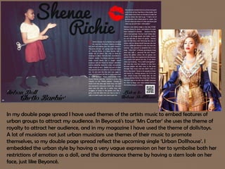 In my double page spread I have used themes of the artists music to embed features of
urban groups to attract my audience. In Beyoncé's tour ‘Mrs Carter’ she uses the theme of
royalty to attract her audience, and in my magazine I have used the theme of dolls/toys.
A lot of musicians not just urban musicians use themes of their music to promote
themselves, so my double page spread reflect the upcoming single ‘Urban Dollhouse’. I
embedded the urban style by having a very vague expression on her to symbolise both her
restrictions of emotion as a doll, and the dominance theme by having a stern look on her
face, just like Beyoncé.
 