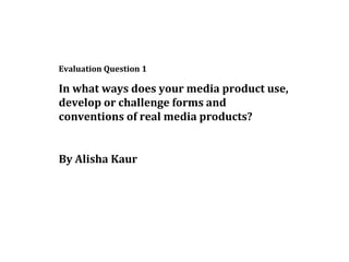 Evaluation Question 1

In what ways does your media product use,
develop or challenge forms and
conventions of real media products?
By Alisha Kaur

 