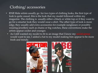 Clothing/ accessories
• RNB Male artists usually go for two types of clothing looks, the first type of
look is quite casual, this is the look that my model followed within my
magazine. The clothing is usually either a black or white top or if they want to
go for a smarter look they would wear a shirt. The other type of look is more
edgy, they usually add extra accessories for example sunglasses or possibly
wearing jewellery such as chains or big watches, these conventions make the
artists appear cooler and younger.
• As I still wanted my model to fit to an image that I know my social group
would want to see, I added a hat to my model making him appear to be more
fresh and trendy.
 