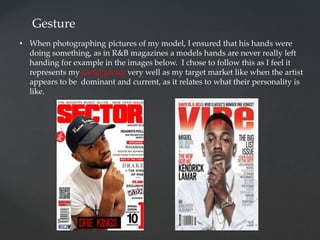 Gesture
• When photographing pictures of my model, I ensured that his hands were
doing something, as in R&B magazines a models hands are never really left
handing for example in the images below. I chose to follow this as I feel it
represents my social group very well as my target market like when the artist
appears to be dominant and current, as it relates to what their personality is
like.
 