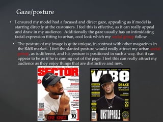 Gaze/posture
• I ensured my model had a focused and direct gaze, appealing as if model is
starring directly at the customers. I feel this is effective, as it can really appeal
and draw in my audience. Additionally the gaze usually has an intimidating
facial expression fitting to urban, cool look which my social group follow.
• The posture of my image is quite unique, in contrast with other magazines in
the R&B market. I feel the slanted posture would really attract my urban social
group, as is different, and his posture is positioned in such a way, that it can
appear to be as if he is coming out of the page. I feel this can really attract my
audience as they enjoy things that are distinctive and new.
 