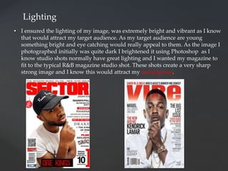 Lighting
• I ensured the lighting of my image, was extremely bright and vibrant as I know
that would attract my target audience. As my target audience are young
something bright and eye catching would really appeal to them. As the image I
photographed initially was quite dark I brightened it using Photoshop as I
know studio shots normally have great lighting and I wanted my magazine to
fit to the typical R&B magazine studio shot. These shots create a very sharp
strong image and I know this would attract my social group.
 