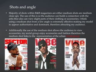 Shots and angle
• Majority of shots within R&B magazines are either medium shots are medium
close ups. The use of this is so the audience can build a connection with the
artis tbut also can view slight parts of their clothing or accessories. I think
using a medium shot from a low angle is extremely effective making my model
to appear authoritative and dominant, therefore attracting my audience.
• Additionally the use of the medium shot allows the audience to view
accessories, my social group enjoy accessories and fashion therefore the
medium shot links to the representation of the urban social group.
 