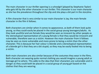 The main character in our thriller opening is a schoolgirl (played by Stephanie Taylor)
who gets kill by the other character in our thriller. This character is our main character
as she has the prevalence throughout the clip and she plays a bit part in the storyline.
A film character that is very similar to our main character is Jay, the main female
character in the film it follows.
Both characters are similar when it comes to appearance, as both of them look quite
young, so they could easily be placed in the social group young teenagers/adults. As
they look youthful and are female they would be seen as innocent by other people as
the stereotypical representation of a young female is that they would be innocent and
vulnerable, therefore seen as a victim. However the main character from it follows
may be seen as more vulnerable and more prone to being a victim than the other
character. This is because her hair colour is blonde and a stereotypical representation
of a blonde girl is that they are a bit stupid, so they may be easily fooled into to being
a victim.
Both main characters are also similar because of the costumes they wear in the films.
Both character are wearing quite normal clothing you would imagine a young adult or
teenage girl to where. This adds to the idea that their characters are vulnerable and in
danger as they could both be placed in a social group of young girl based on the
clothes that they are wearing.
 