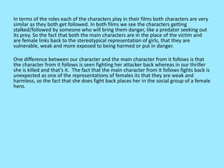 In terms of the roles each of the characters play in their films both characters are very
similar as they both get followed. In both films we see the characters getting
stalked/followed by someone who will bring them danger, like a predator seeking out
its prey. So the fact that both the main characters are in the place of the victim and
are female links back to the stereotypical representation of girls, that they are
vulnerable, weak and more exposed to being harmed or put in danger.
One difference between our character and the main character from it follows is that
the character from it follows is seen fighting her attacker back whereas in our thriller
she is killed and that’s it. The fact that the main character from it follows fights back is
unexpected as one of the representations of females its that they are weak and
harmless, so the fact that she does fight back places her in the social group of a female
hero.
 
