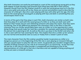 Also both characters can easily be portrayed as a part of the social group young girls as they
both appear to look harmless and innocent from what they look like in their picture.
However the girl from the film Orphan could fit in with the social group more as in the film
she is very quiet and comes off as shy, these are normal connotations used to describe the
character of a little girl. Also she is seen playing with toys with other girls her age, this links
back to the social group of young girls as playing with toys and dolls is something they you
would expect them to do.
In terms of the parts that they plays in each film, both characters are similar as both roles
that they plays fit in well with the social group of a killer or as they are both seen with
blood on their hands and are seen following someone who plays the victim, that they seem
murdering. One of the differences between the characters roles in the films is that the
character from our thriller would likely been seen as a killer as in the opening she is seen
doing things that would make her look like a predator for example watching and following
the person she is planning to kill. As well as this she is up close in the thriller and when she
is she is seen with her hair covering her face. This implies that she is a killer as her actions
are not normal and would be seen as scary or freaky from a viewer’s point of view.
The main character from the film orphan would be harder to perceive as a killer or a
dangerous person as in the beginning of the film she is seen playing an innocent little girl
who you would expect to play the role of a victim. So generally you wouldn’t imagine she is
capable of killing someone as her role of an innocent girl is so convincing. So the fact that
we see her in the role of a killer/murder is unexpected and shocking as one of the
representations of a little girl is that she is harmless and not capable of doing anything evil
as they are seen a innocent and pure.
 