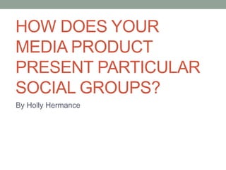 HOW DOES YOUR
MEDIA PRODUCT
PRESENT PARTICULAR
SOCIAL GROUPS?
By Holly Hermance
 