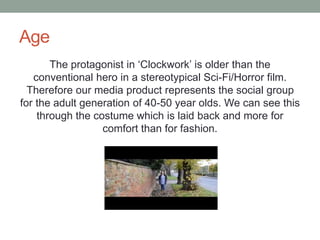 Age
The protagonist in ‘Clockwork’ is older than the
conventional hero in a stereotypical Sci-Fi/Horror film.
Therefore our media product represents the social group
for the adult generation of 40-50 year olds. We can see this
through the costume which is laid back and more for
comfort than for fashion.
 