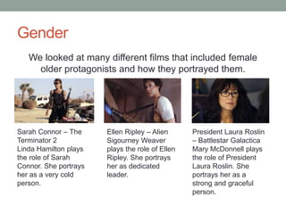 Gender
We looked at many different films that included female
older protagonists and how they portrayed them.
Sarah Connor – The
Terminator 2
Linda Hamilton plays
the role of Sarah
Connor. She portrays
her as a very cold
person.
Ellen Ripley – Alien
Sigourney Weaver
plays the role of Ellen
Ripley. She portrays
her as dedicated
leader.
President Laura Roslin
– Battlestar Galactica
Mary McDonnell plays
the role of President
Laura Roslin. She
portrays her as a
strong and graceful
person.
 