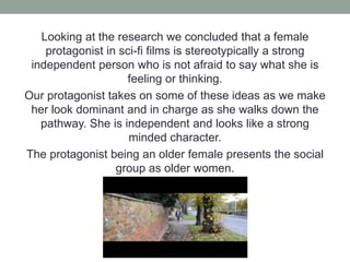 Looking at the research we concluded that a female
protagonist in sci-fi films is stereotypically a strong
independent person who is not afraid to say what she is
feeling or thinking.
Our protagonist takes on some of these ideas as we make
her look dominant and in charge as she walks down the
pathway. She is independent and looks like a strong
minded character.
The protagonist being an older female presents the social
group as older women.
 