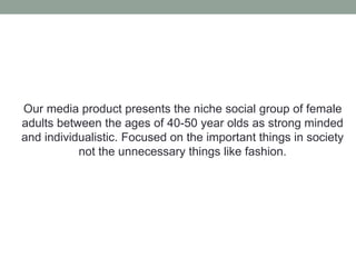 Our media product presents the niche social group of female
adults between the ages of 40-50 year olds as strong minded
and individualistic. Focused on the important things in society
not the unnecessary things like fashion.
 