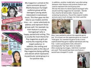My magazine is aimed at the
socio-economic group C.
Mainly because my target
audience group will be
teenagers/ young adults
interested in mainstream
music. This then gave me the
idea to use models and the
mise – en – scene selectively to
address and represent these
groups well. For example my
main feature is a young
teenaged girl who is
happy, excited and smiling. This
is usually the main theme for
Pop magazines as girls are
mainly the majority of the
target audience. In
addition, the smiling and
happiness adds to the idea of
Pop magazines being uplifting
and vibrant which represents
my particular social group in a
fun positive way.
In addition, another model who I was alternating
between main feature and contents feature was
used to represent the social group also.
She has the look of a stereo typical young girl who
would read Pop magazines for example – blonde
hair, cheerful & fashionable. However after
analysing my pictures, I found the original models
pictures were much stronger. So I then used the
other model for my contents.
Also, I was wanted to attract the opposite genre
too. Or at least use the opposite genre as a tool of
‘male gaze’. As I wanted my genre to be a more
sophisticated Pop genre slightly hybridised with hip
hop. I used a young black male, dressed in
stereotypically ‘hip ‘hop’ attire to model.
After analysing my images, I did think it worked
very well. That would have been one feature I
would have changed if I could.
 