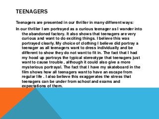 TEENAGERS
Teenagers are presented in our thriller in many different ways:
In our thriller I am portrayed as a curious teen...