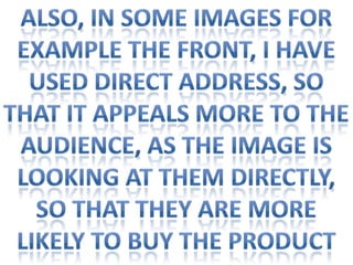 Also, in some images for Example the front, I haveUsed direct address, so That it appeals more to theAudience, as the image is Looking at them directly, so That they are more likely to Buy the product
