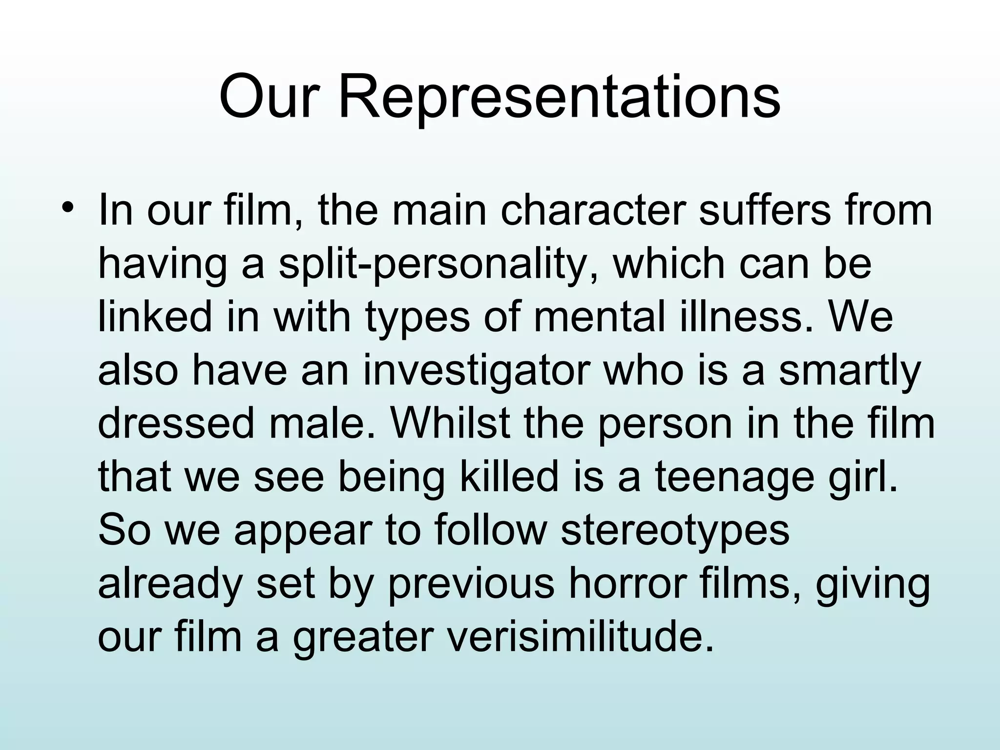 Our Representations In our film, the main character suffers from having a split-personality, which can be linked in with types of mental illness. We also have an investigator who is a smartly dressed male. Whilst the person in the film that we see being killed is a teenage girl. So we appear to follow stereotypes already set by previous horror films, giving our film a greater verisimilitude.  