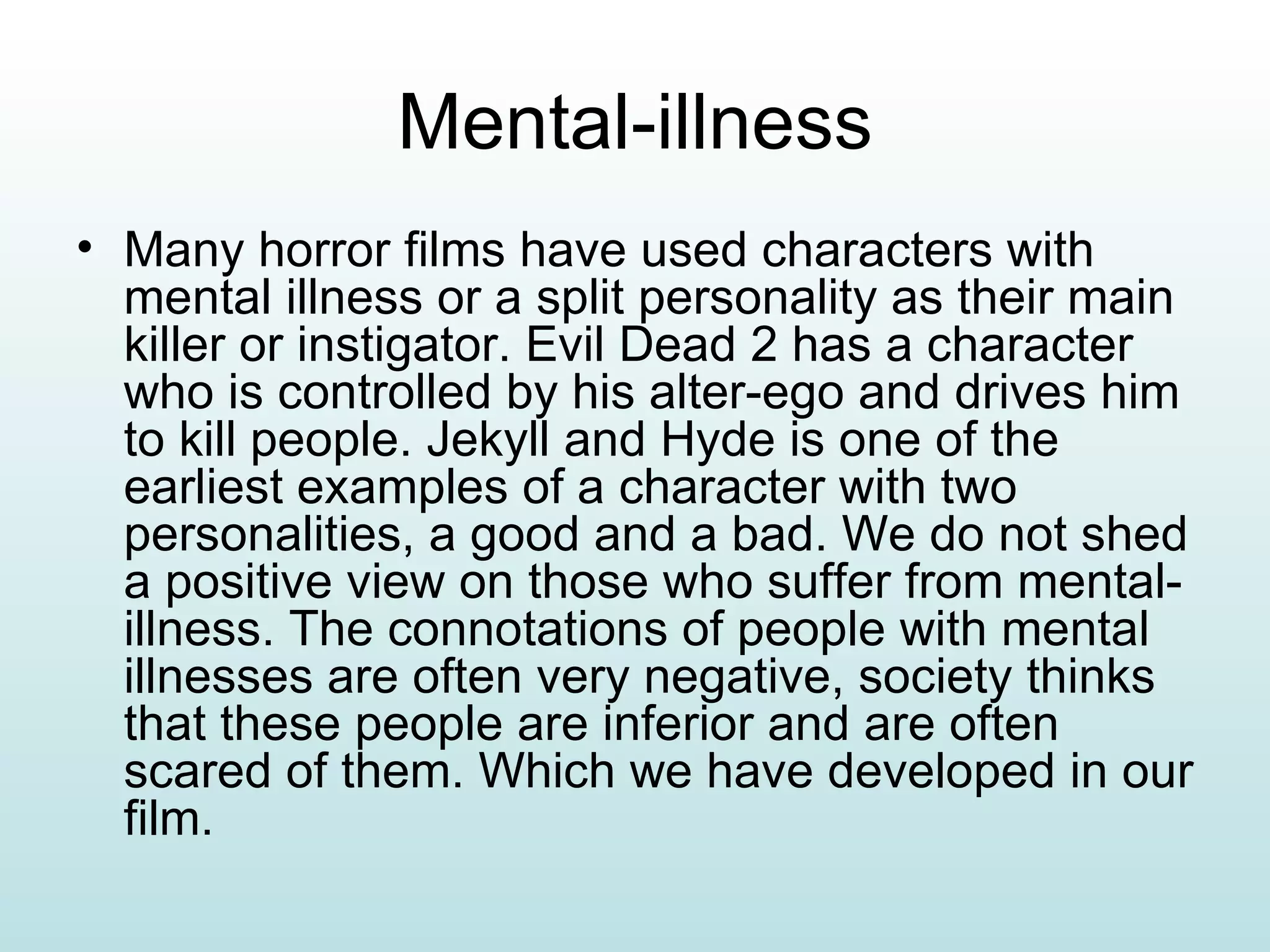 Mental-illness Many horror films have used characters with mental illness or a split personality as their main killer or instigator. Evil Dead 2 has a character who is controlled by his alter-ego and drives him to kill people. Jekyll and Hyde is one of the earliest examples of a character with two personalities, a good and a bad. We do not shed a positive view on those who suffer from mental-illness. The connotations of people with mental illnesses are often very negative, society thinks that these people are inferior and are often scared of them. Which we have developed in our film. 