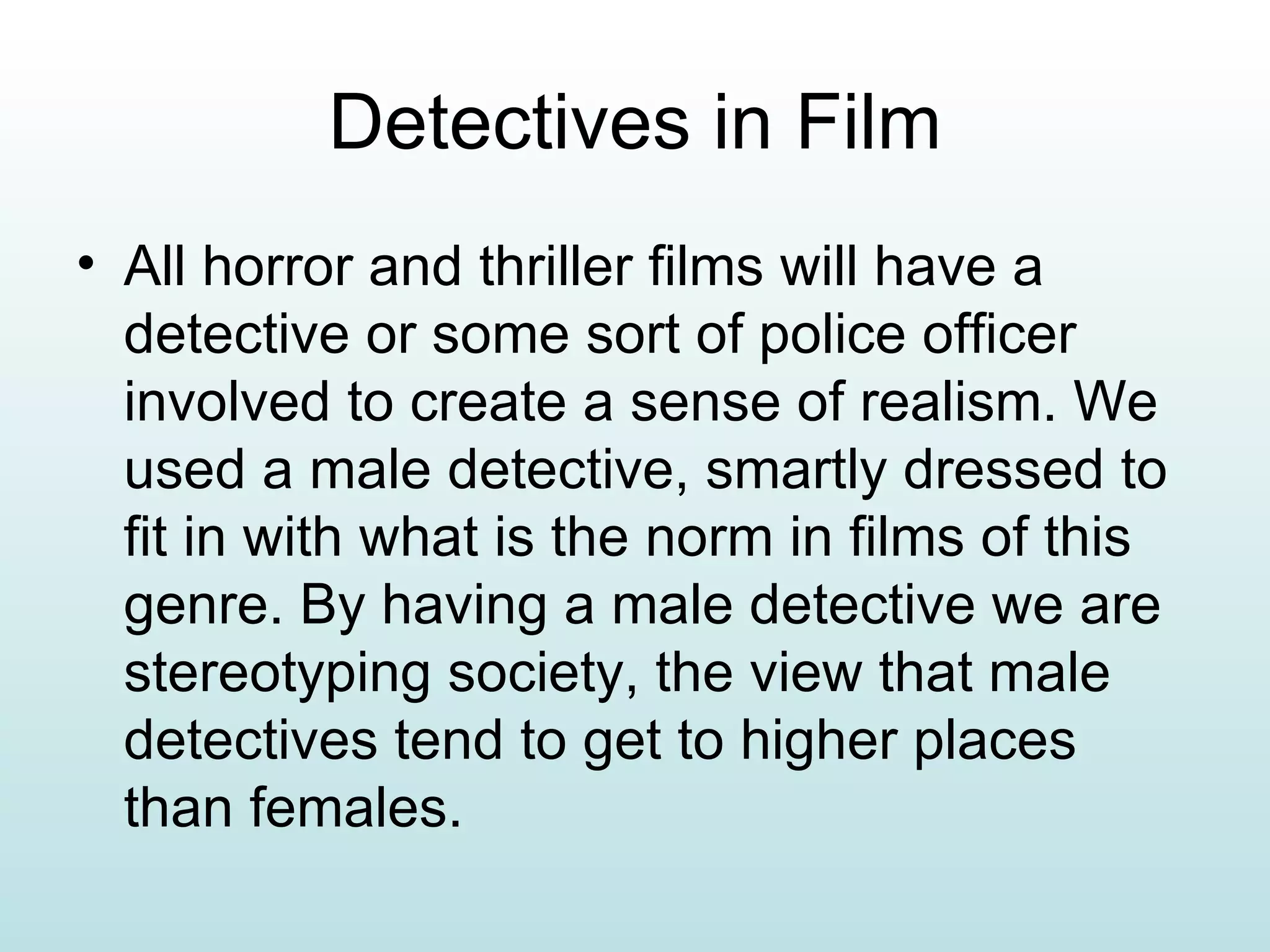 Detectives in Film All horror and thriller films will have a detective or some sort of police officer involved to create a sense of realism. We used a male detective, smartly dressed to fit in with what is the norm in films of this genre. By having a male detective we are stereotyping society, the view that male detectives tend to get to higher places than females. 