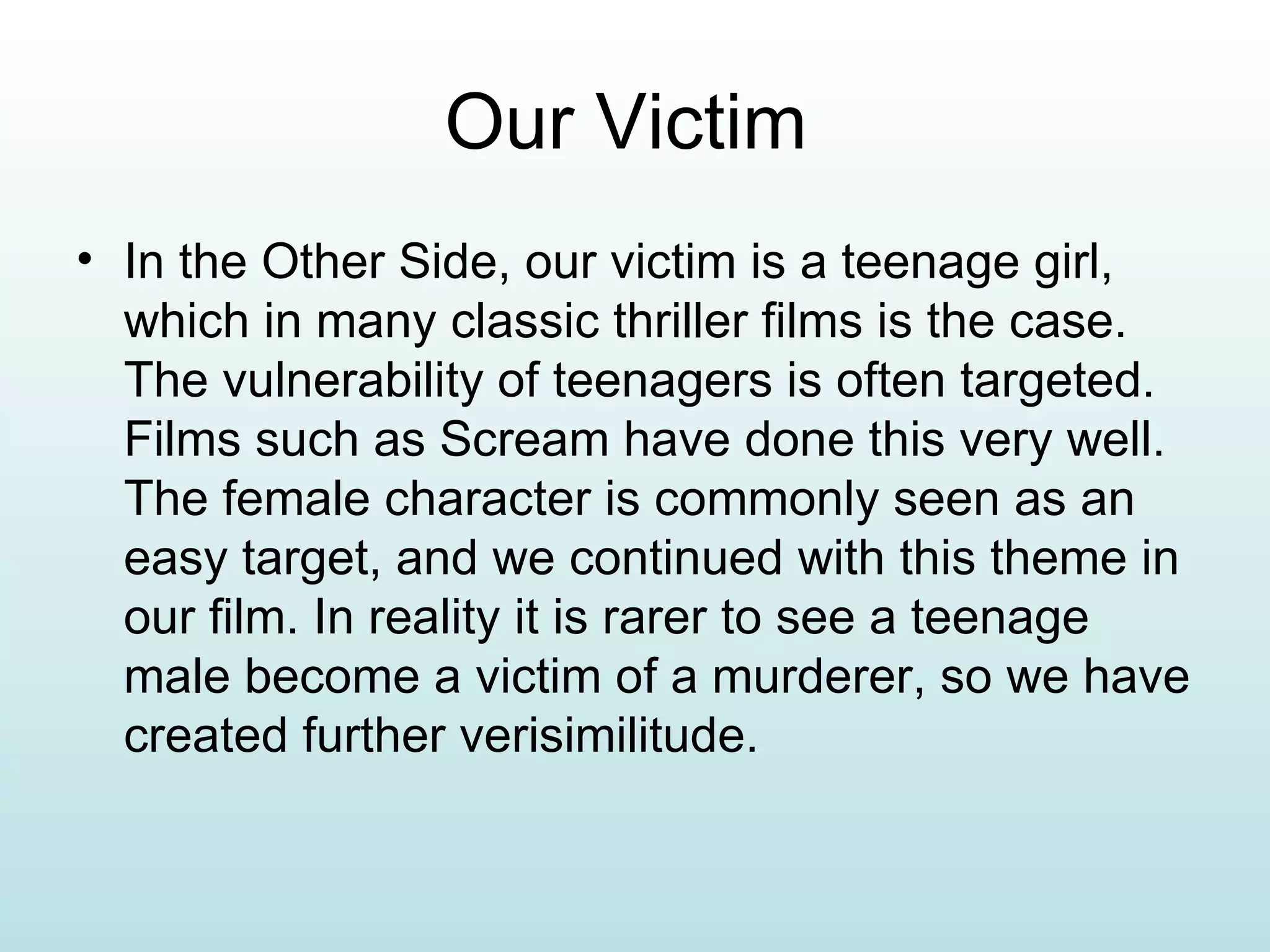 Our Victim In the Other Side, our victim is a teenage girl, which in many classic thriller films is the case. The vulnerability of teenagers is often targeted. Films such as Scream have done this very well. The female character is commonly seen as an easy target, and we continued with this theme in our film. In reality it is rarer to see a teenage male become a victim of a murderer, so we have created further verisimilitude. 