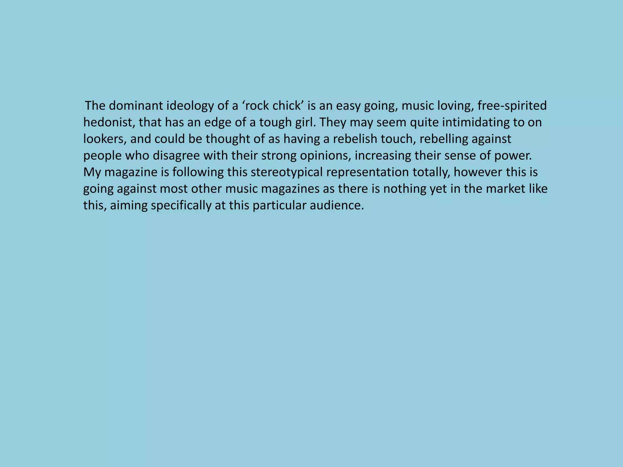 The dominant ideology of a ‘rock chick’ is an easy going, music loving, free-spirited
hedonist, that has an edge of a tough girl. They may seem quite intimidating to on
lookers, and could be thought of as having a rebelish touch, rebelling against
people who disagree with their strong opinions, increasing their sense of power.
My magazine is following this stereotypical representation totally, however this is
going against most other music magazines as there is nothing yet in the market like
this, aiming specifically at this particular audience.
 