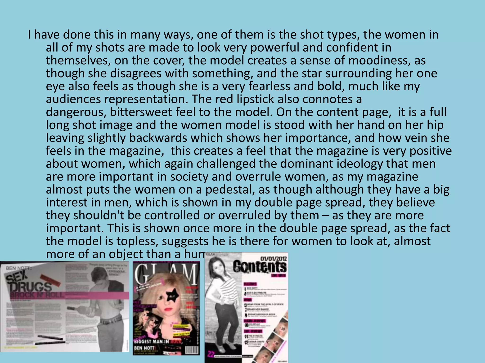 I have done this in many ways, one of them is the shot types, the women in
    all of my shots are made to look very powerful and confident in
    themselves, on the cover, the model creates a sense of moodiness, as
    though she disagrees with something, and the star surrounding her one
    eye also feels as though she is a very fearless and bold, much like my
    audiences representation. The red lipstick also connotes a
    dangerous, bittersweet feel to the model. On the content page, it is a full
    long shot image and the women model is stood with her hand on her hip
    leaving slightly backwards which shows her importance, and how vein she
    feels in the magazine, this creates a feel that the magazine is very positive
    about women, which again challenged the dominant ideology that men
    are more important in society and overrule women, as my magazine
    almost puts the women on a pedestal, as though although they have a big
    interest in men, which is shown in my double page spread, they believe
    they shouldn't be controlled or overruled by them – as they are more
    important. This is shown once more in the double page spread, as the fact
    the model is topless, suggests he is there for women to look at, almost
    more of an object than a human.
 