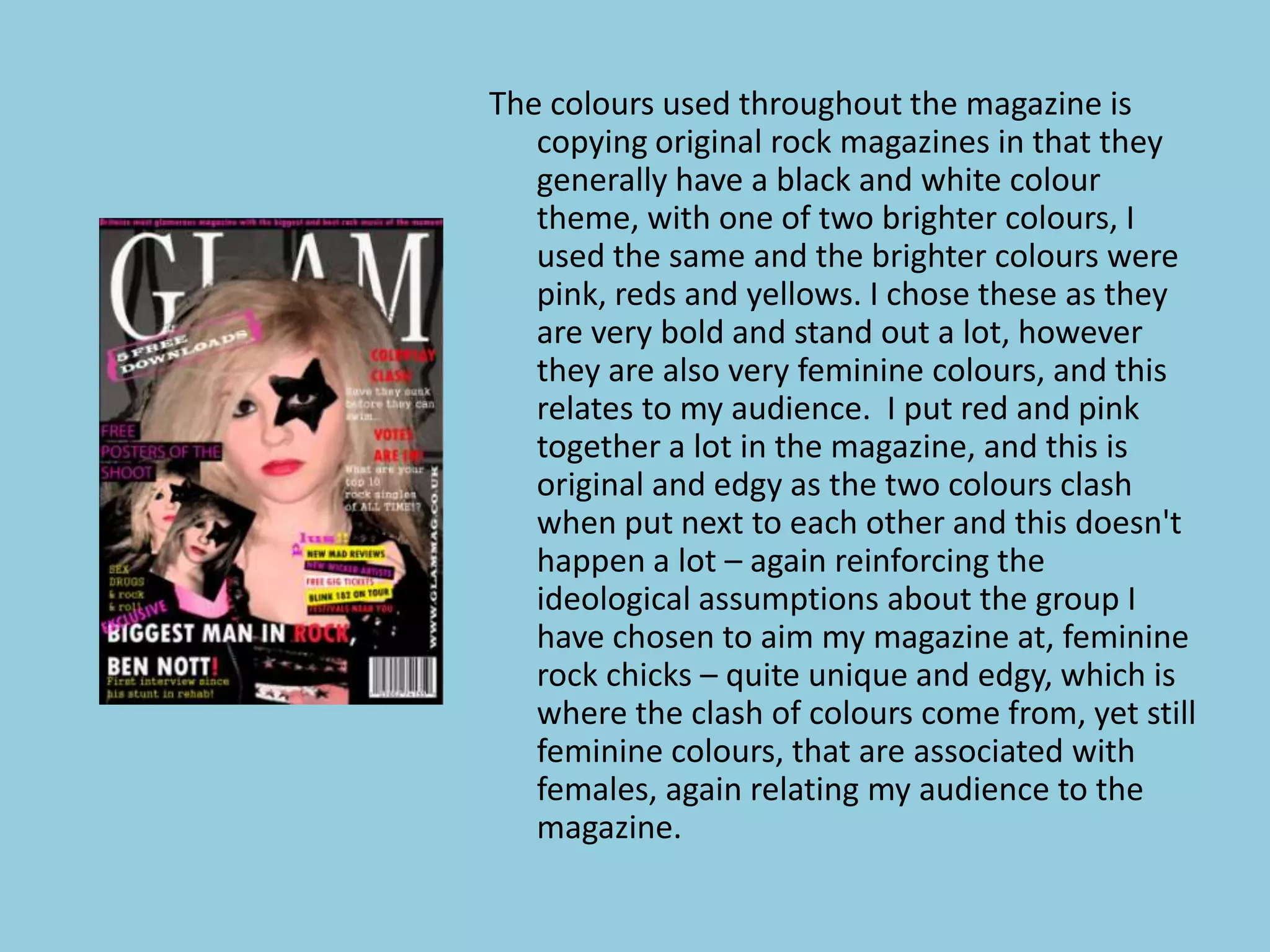 The colours used throughout the magazine is
   copying original rock magazines in that they
   generally have a black and white colour
   theme, with one of two brighter colours, I
   used the same and the brighter colours were
   pink, reds and yellows. I chose these as they
   are very bold and stand out a lot, however
   they are also very feminine colours, and this
   relates to my audience. I put red and pink
   together a lot in the magazine, and this is
   original and edgy as the two colours clash
   when put next to each other and this doesn't
   happen a lot – again reinforcing the
   ideological assumptions about the group I
   have chosen to aim my magazine at, feminine
   rock chicks – quite unique and edgy, which is
   where the clash of colours come from, yet still
   feminine colours, that are associated with
   females, again relating my audience to the
   magazine.
 