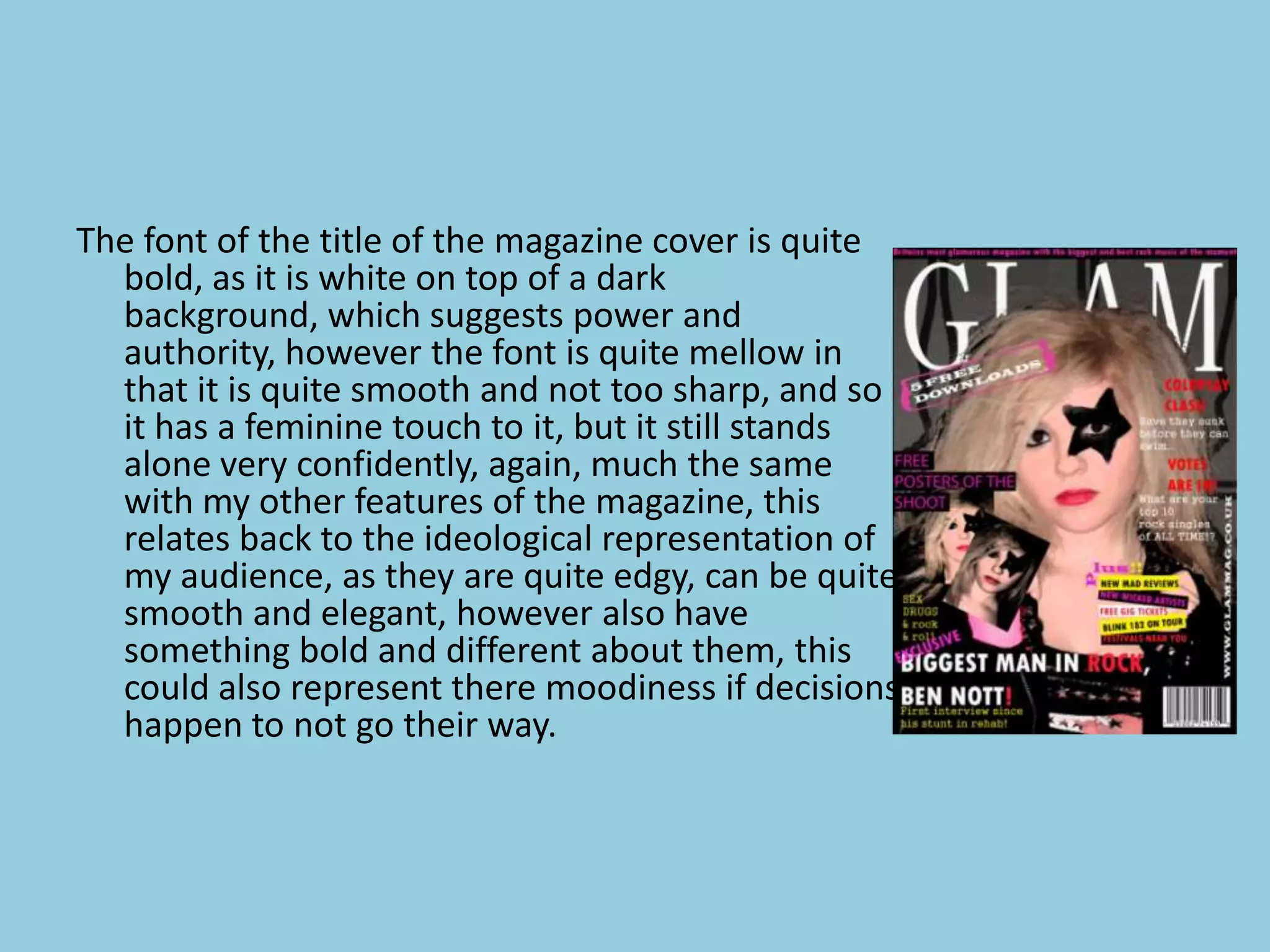The font of the title of the magazine cover is quite
  bold, as it is white on top of a dark
  background, which suggests power and
  authority, however the font is quite mellow in
  that it is quite smooth and not too sharp, and so
  it has a feminine touch to it, but it still stands
  alone very confidently, again, much the same
  with my other features of the magazine, this
  relates back to the ideological representation of
  my audience, as they are quite edgy, can be quite
  smooth and elegant, however also have
  something bold and different about them, this
  could also represent there moodiness if decisions
  happen to not go their way.
 