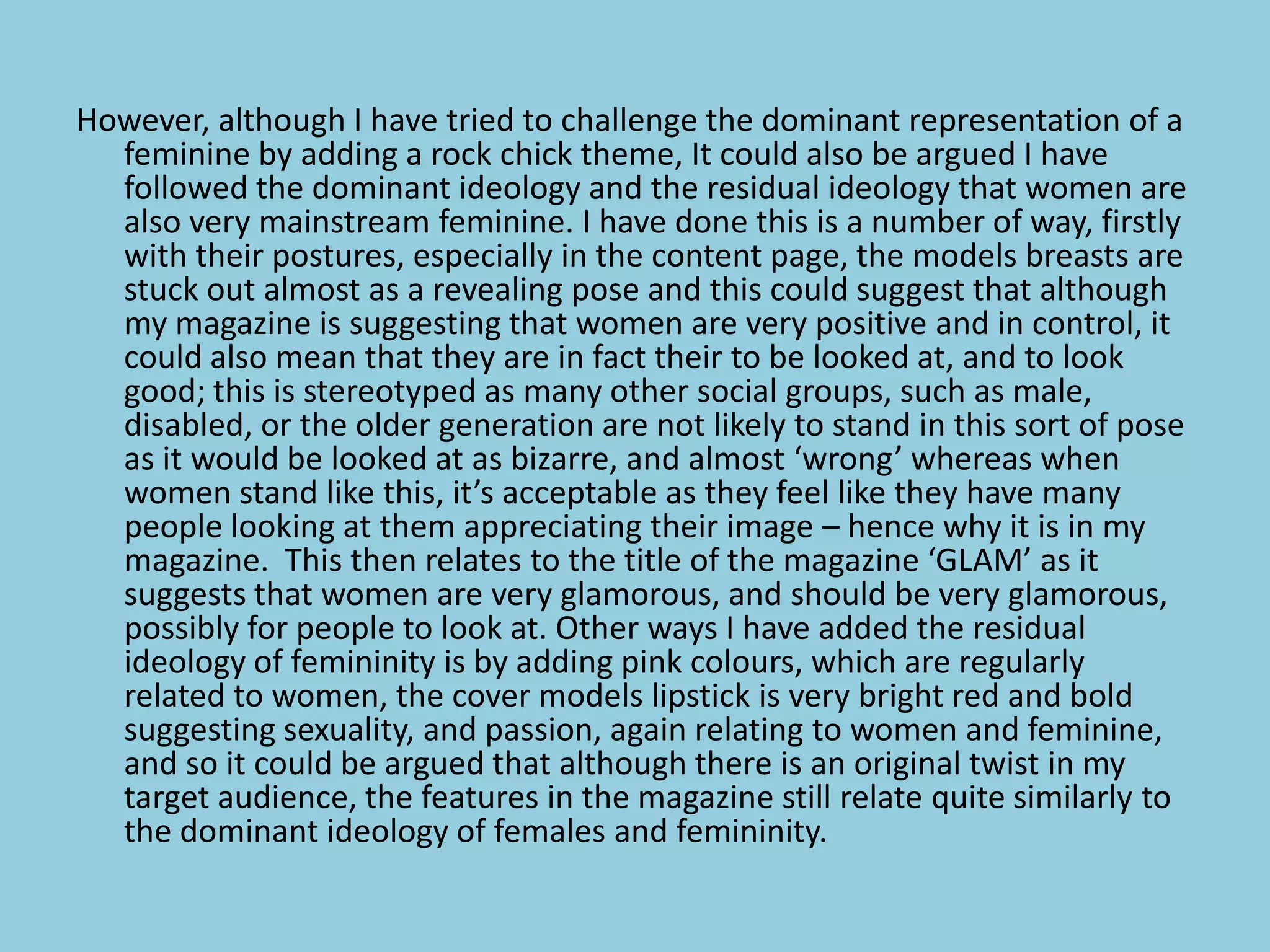 However, although I have tried to challenge the dominant representation of a
  feminine by adding a rock chick theme, It could also be argued I have
  followed the dominant ideology and the residual ideology that women are
  also very mainstream feminine. I have done this is a number of way, firstly
  with their postures, especially in the content page, the models breasts are
  stuck out almost as a revealing pose and this could suggest that although
  my magazine is suggesting that women are very positive and in control, it
  could also mean that they are in fact their to be looked at, and to look
  good; this is stereotyped as many other social groups, such as male,
  disabled, or the older generation are not likely to stand in this sort of pose
  as it would be looked at as bizarre, and almost ‘wrong’ whereas when
  women stand like this, it’s acceptable as they feel like they have many
  people looking at them appreciating their image – hence why it is in my
  magazine. This then relates to the title of the magazine ‘GLAM’ as it
  suggests that women are very glamorous, and should be very glamorous,
  possibly for people to look at. Other ways I have added the residual
  ideology of femininity is by adding pink colours, which are regularly
  related to women, the cover models lipstick is very bright red and bold
  suggesting sexuality, and passion, again relating to women and feminine,
  and so it could be argued that although there is an original twist in my
  target audience, the features in the magazine still relate quite similarly to
  the dominant ideology of females and femininity.
 