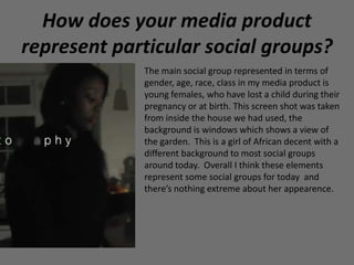 How does your media product
represent particular social groups?
             The main social group represented in terms of
             gender, age, race, class in my media product is
             young females, who have lost a child during their
             pregnancy or at birth. This screen shot was taken
             from inside the house we had used, the
             background is windows which shows a view of
             the garden. This is a girl of African decent with a
             different background to most social groups
             around today. Overall I think these elements
             represent some social groups for today and
             there’s nothing extreme about her appearence.
 