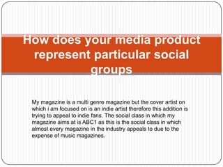 How does your media product
 represent particular social
          groups

 My magazine is a multi genre magazine but the cover artist on
 which i am focused on is an indie artist therefore this addition is
 trying to appeal to indie fans. The social class in which my
 magazine aims at is ABC1 as this is the social class in which
 almost every magazine in the industry appeals to due to the
 expense of music magazines.
 