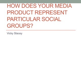 HOW DOES YOUR MEDIA
PRODUCT REPRESENT
PARTICULAR SOCIAL
GROUPS?
Vicky Stacey
 