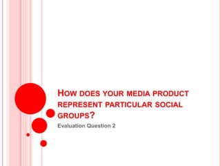 HOW DOES YOUR MEDIA PRODUCT
REPRESENT PARTICULAR SOCIAL
GROUPS?
Evaluation Question 2
 