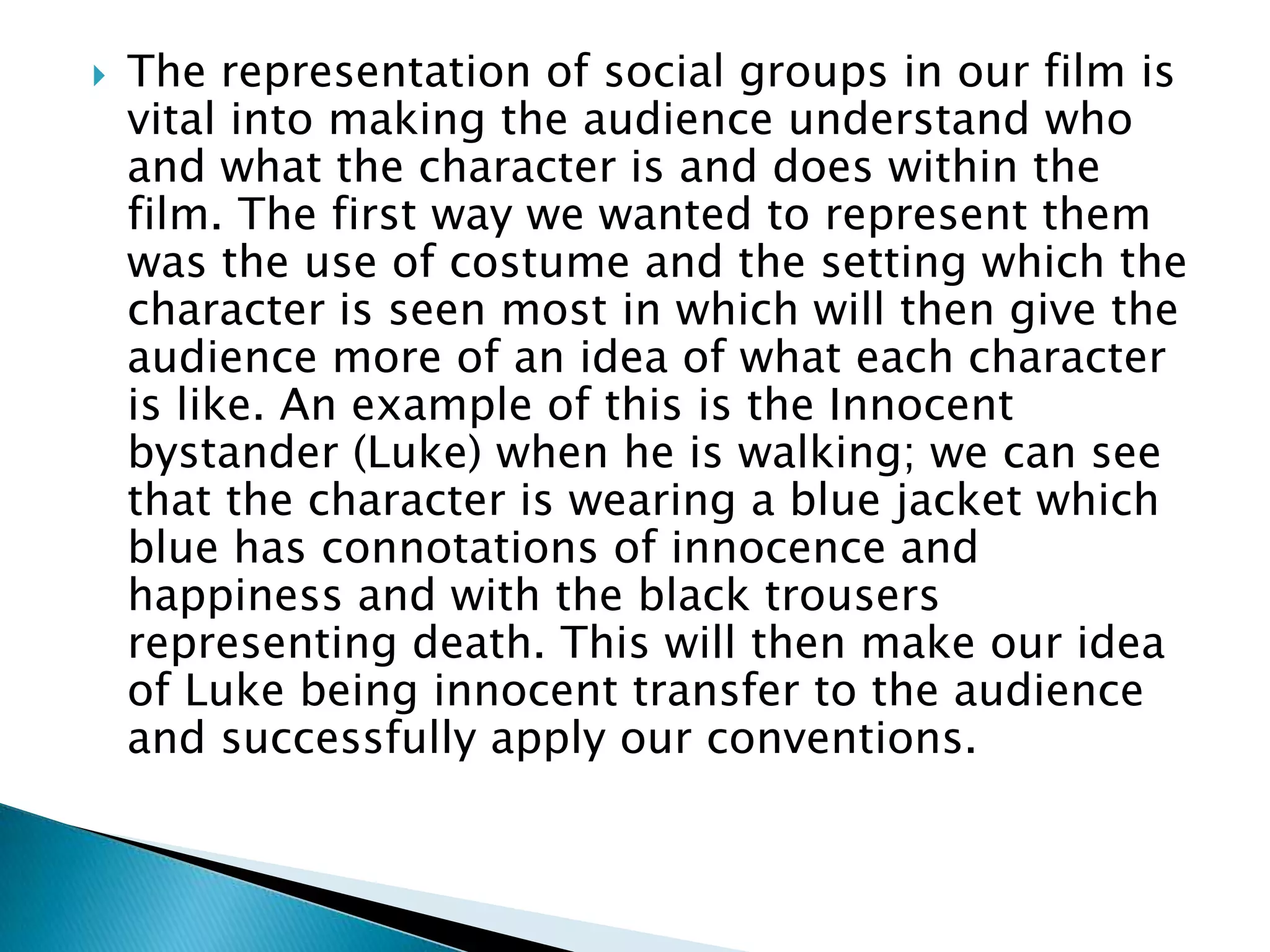 The representation of social groups in our film is
vital into making the audience understand who
and what the character is and does within the
film. The first way we wanted to represent them
was the use of costume and the setting which the
character is seen most in which will then give the
audience more of an idea of what each character
is like. An example of this is the Innocent
bystander (Luke) when he is walking; we can see
that the character is wearing a blue jacket which
blue has connotations of innocence and
happiness and with the black trousers
representing death. This will then make our idea
of Luke being innocent transfer to the audience
and successfully apply our conventions.
 