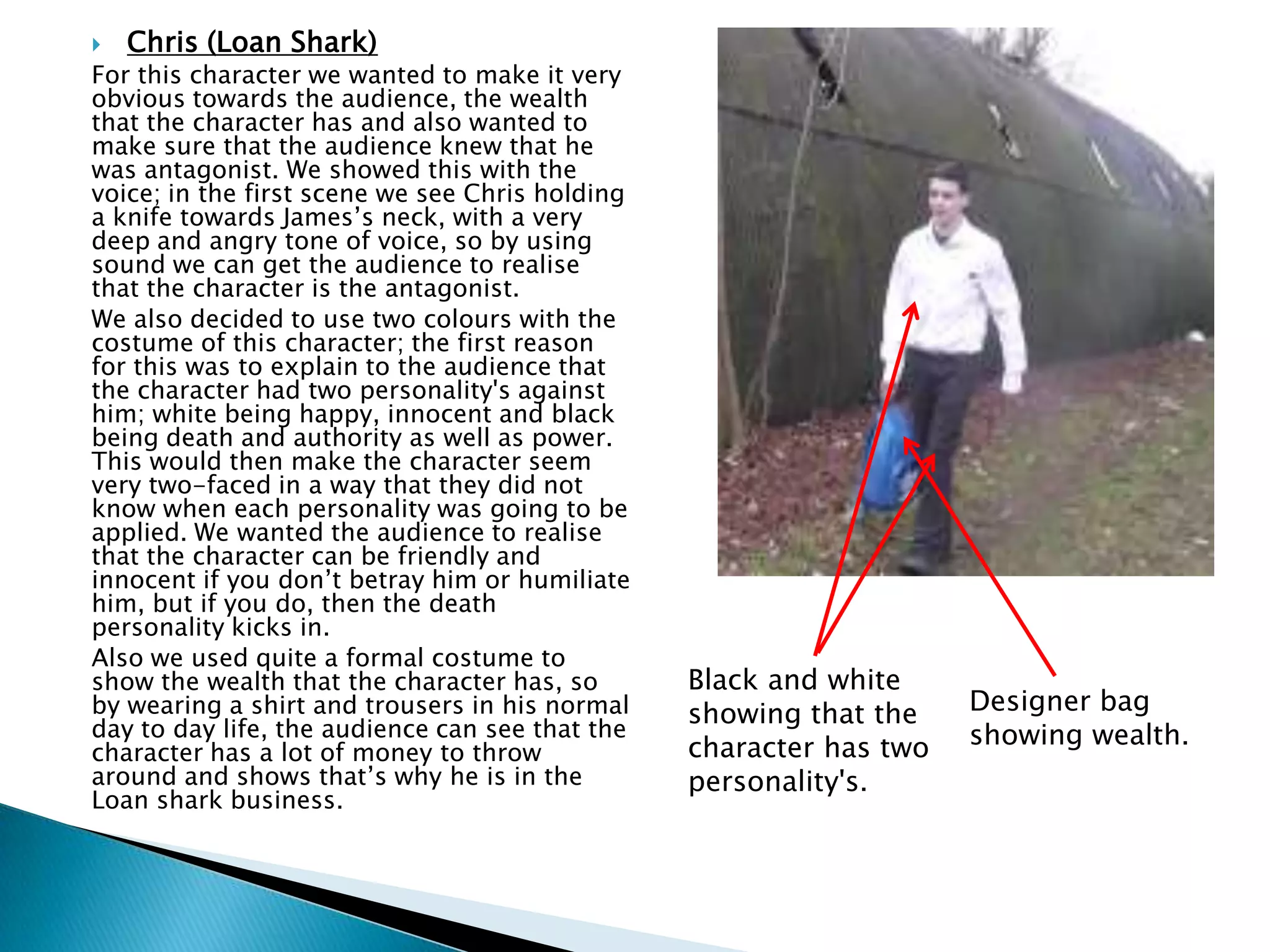  Chris (Loan Shark)
For this character we wanted to make it very
obvious towards the audience, the wealth
that the character has and also wanted to
make sure that the audience knew that he
was antagonist. We showed this with the
voice; in the first scene we see Chris holding
a knife towards James’s neck, with a very
deep and angry tone of voice, so by using
sound we can get the audience to realise
that the character is the antagonist.
We also decided to use two colours with the
costume of this character; the first reason
for this was to explain to the audience that
the character had two personality's against
him; white being happy, innocent and black
being death and authority as well as power.
This would then make the character seem
very two-faced in a way that they did not
know when each personality was going to be
applied. We wanted the audience to realise
that the character can be friendly and
innocent if you don’t betray him or humiliate
him, but if you do, then the death
personality kicks in.
Also we used quite a formal costume to
show the wealth that the character has, so
by wearing a shirt and trousers in his normal
day to day life, the audience can see that the
character has a lot of money to throw
around and shows that’s why he is in the
Loan shark business.
Black and white
showing that the
character has two
personality's.
Designer bag
showing wealth.
 