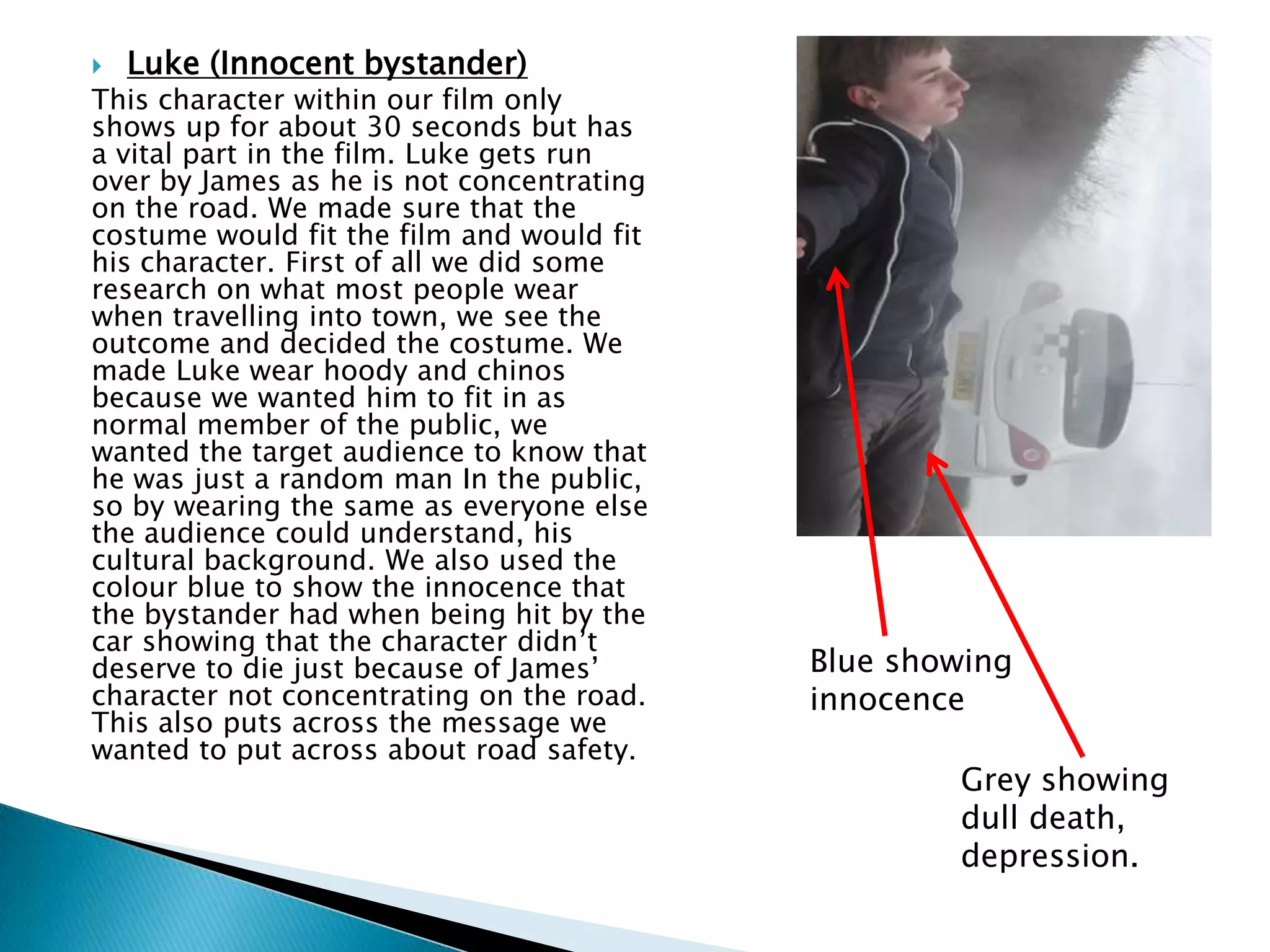  Luke (Innocent bystander)
This character within our film only
shows up for about 30 seconds but has
a vital part in the film. Luke gets run
over by James as he is not concentrating
on the road. We made sure that the
costume would fit the film and would fit
his character. First of all we did some
research on what most people wear
when travelling into town, we see the
outcome and decided the costume. We
made Luke wear hoody and chinos
because we wanted him to fit in as
normal member of the public, we
wanted the target audience to know that
he was just a random man In the public,
so by wearing the same as everyone else
the audience could understand, his
cultural background. We also used the
colour blue to show the innocence that
the bystander had when being hit by the
car showing that the character didn’t
deserve to die just because of James’
character not concentrating on the road.
This also puts across the message we
wanted to put across about road safety.
Blue showing
innocence
Grey showing
dull death,
depression.
 