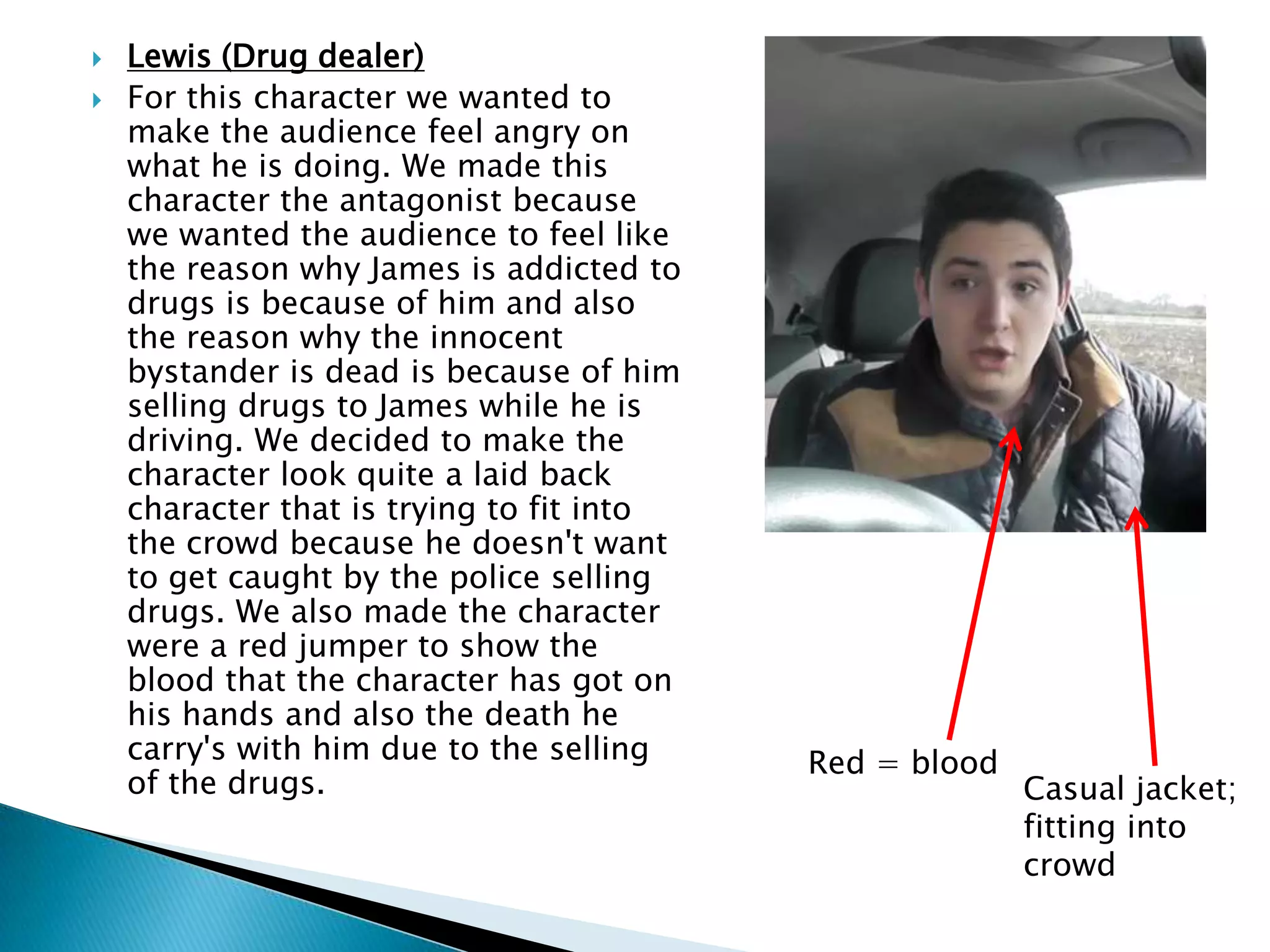  Lewis (Drug dealer)
 For this character we wanted to
make the audience feel angry on
what he is doing. We made this
character the antagonist because
we wanted the audience to feel like
the reason why James is addicted to
drugs is because of him and also
the reason why the innocent
bystander is dead is because of him
selling drugs to James while he is
driving. We decided to make the
character look quite a laid back
character that is trying to fit into
the crowd because he doesn't want
to get caught by the police selling
drugs. We also made the character
were a red jumper to show the
blood that the character has got on
his hands and also the death he
carry's with him due to the selling
of the drugs. Casual jacket;
fitting into
crowd
Red = blood
 