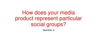 How does your media
product represent particular
social groups?
Question 2
 