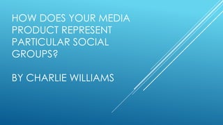 HOW DOES YOUR MEDIA
PRODUCT REPRESENT
PARTICULAR SOCIAL
GROUPS?
BY CHARLIE WILLIAMS
 