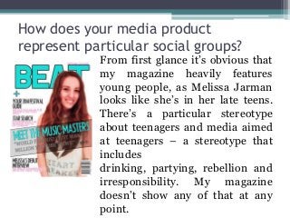 How does your media product
represent particular social groups?
From first glance it’s obvious that
my magazine heavily features
young people, as Melissa Jarman
looks like she’s in her late teens.
There’s a particular stereotype
about teenagers and media aimed
at teenagers – a stereotype that
includes
drinking, partying, rebellion and
irresponsibility. My magazine
doesn’t show any of that at any
point.
 