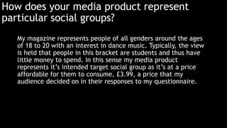 How does your media product represent 
particular social groups? 
My magazine represents people of all genders around the ages 
of 18 to 20 with an interest in dance music. Typically, the view 
is held that people in this bracket are students and thus have 
little money to spend. In this sense my media product 
represents it’s intended target social group as it’s at a price 
affordable for them to consume, £3.99, a price that my 
audience decided on in their responses to my questionnaire. 
 