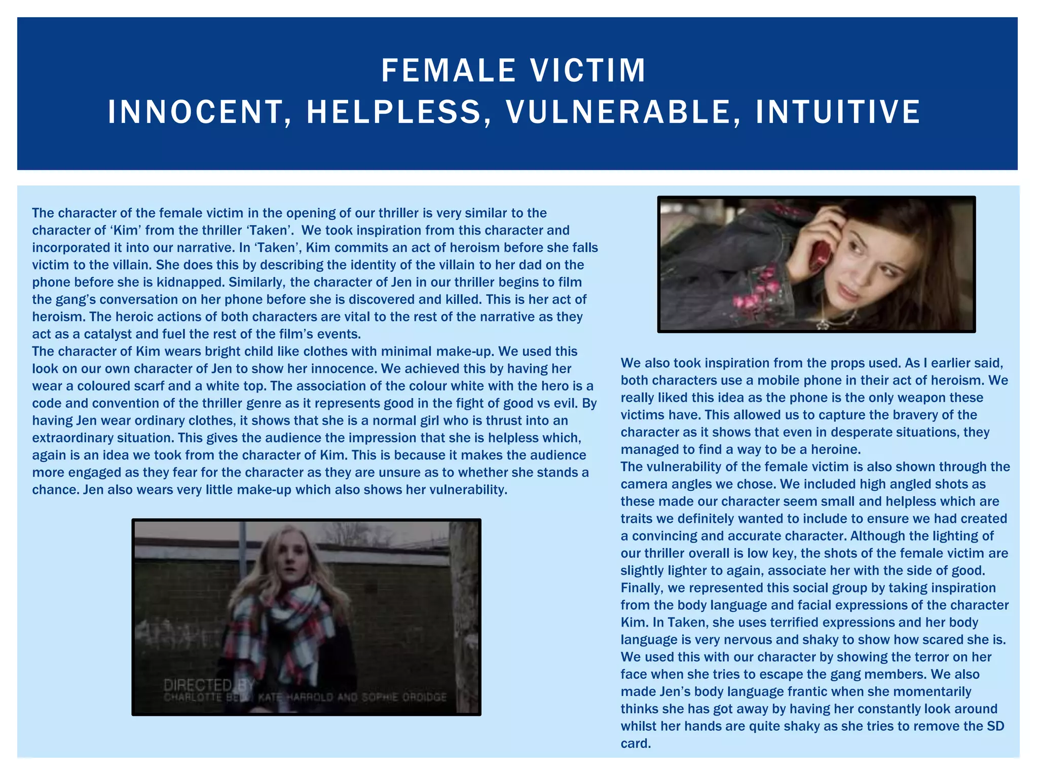 FEMALE VICTIM
INNOCENT, HELPLESS, VULNERABLE, INTUITIVE
The character of the female victim in the opening of our thriller is very similar to the
character of ‘Kim’ from the thriller ‘Taken’. We took inspiration from this character and
incorporated it into our narrative. In ‘Taken’, Kim commits an act of heroism before she falls
victim to the villain. She does this by describing the identity of the villain to her dad on the
phone before she is kidnapped. Similarly, the character of Jen in our thriller begins to film
the gang’s conversation on her phone before she is discovered and killed. This is her act of
heroism. The heroic actions of both characters are vital to the rest of the narrative as they
act as a catalyst and fuel the rest of the film’s events.
The character of Kim wears bright child like clothes with minimal make-up. We used this
look on our own character of Jen to show her innocence. We achieved this by having her
wear a coloured scarf and a white top. The association of the colour white with the hero is a
code and convention of the thriller genre as it represents good in the fight of good vs evil. By
having Jen wear ordinary clothes, it shows that she is a normal girl who is thrust into an
extraordinary situation. This gives the audience the impression that she is helpless which,
again is an idea we took from the character of Kim. This is because it makes the audience
more engaged as they fear for the character as they are unsure as to whether she stands a
chance. Jen also wears very little make-up which also shows her vulnerability.
We also took inspiration from the props used. As I earlier said,
both characters use a mobile phone in their act of heroism. We
really liked this idea as the phone is the only weapon these
victims have. This allowed us to capture the bravery of the
character as it shows that even in desperate situations, they
managed to find a way to be a heroine.
The vulnerability of the female victim is also shown through the
camera angles we chose. We included high angled shots as
these made our character seem small and helpless which are
traits we definitely wanted to include to ensure we had created
a convincing and accurate character. Although the lighting of
our thriller overall is low key, the shots of the female victim are
slightly lighter to again, associate her with the side of good.
Finally, we represented this social group by taking inspiration
from the body language and facial expressions of the character
Kim. In Taken, she uses terrified expressions and her body
language is very nervous and shaky to show how scared she is.
We used this with our character by showing the terror on her
face when she tries to escape the gang members. We also
made Jen’s body language frantic when she momentarily
thinks she has got away by having her constantly look around
whilst her hands are quite shaky as she tries to remove the SD
card.
 