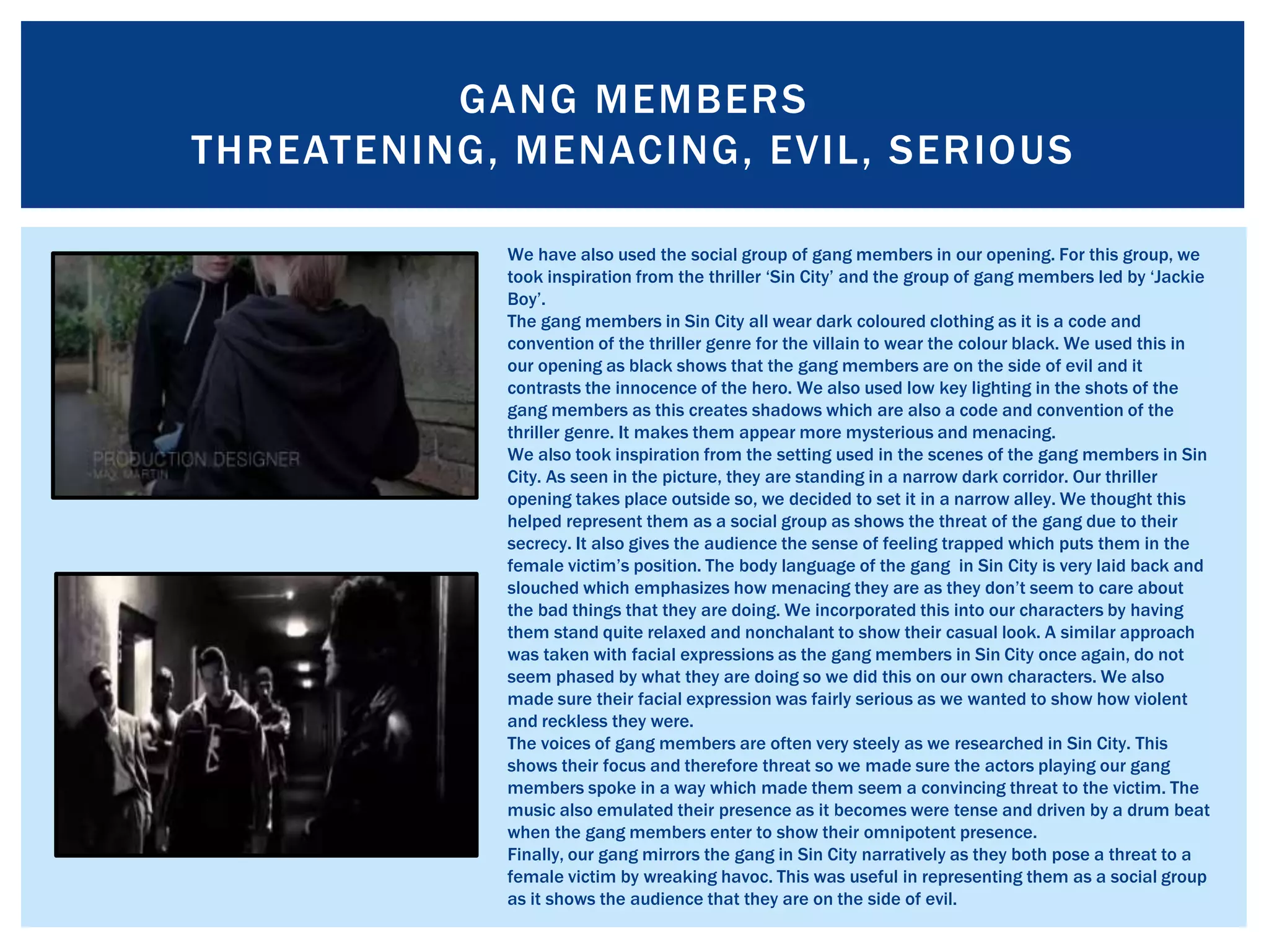 GANG MEMBERS
THREATENING, MENACING, EVIL, SERIOUS
We have also used the social group of gang members in our opening. For this group, we
took inspiration from the thriller ‘Sin City’ and the group of gang members led by ‘Jackie
Boy’.
The gang members in Sin City all wear dark coloured clothing as it is a code and
convention of the thriller genre for the villain to wear the colour black. We used this in
our opening as black shows that the gang members are on the side of evil and it
contrasts the innocence of the hero. We also used low key lighting in the shots of the
gang members as this creates shadows which are also a code and convention of the
thriller genre. It makes them appear more mysterious and menacing.
We also took inspiration from the setting used in the scenes of the gang members in Sin
City. As seen in the picture, they are standing in a narrow dark corridor. Our thriller
opening takes place outside so, we decided to set it in a narrow alley. We thought this
helped represent them as a social group as shows the threat of the gang due to their
secrecy. It also gives the audience the sense of feeling trapped which puts them in the
female victim’s position. The body language of the gang in Sin City is very laid back and
slouched which emphasizes how menacing they are as they don’t seem to care about
the bad things that they are doing. We incorporated this into our characters by having
them stand quite relaxed and nonchalant to show their casual look. A similar approach
was taken with facial expressions as the gang members in Sin City once again, do not
seem phased by what they are doing so we did this on our own characters. We also
made sure their facial expression was fairly serious as we wanted to show how violent
and reckless they were.
The voices of gang members are often very steely as we researched in Sin City. This
shows their focus and therefore threat so we made sure the actors playing our gang
members spoke in a way which made them seem a convincing threat to the victim. The
music also emulated their presence as it becomes were tense and driven by a drum beat
when the gang members enter to show their omnipotent presence.
Finally, our gang mirrors the gang in Sin City narratively as they both pose a threat to a
female victim by wreaking havoc. This was useful in representing them as a social group
as it shows the audience that they are on the side of evil.
 