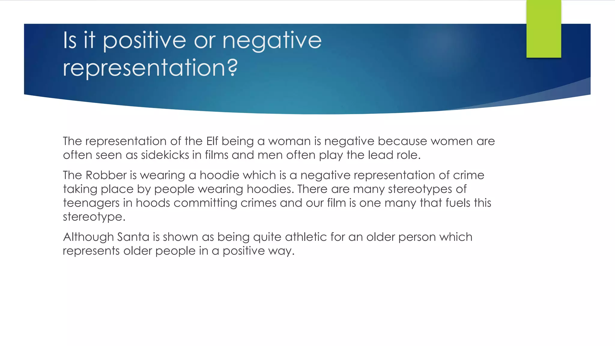 Is it positive or negative
representation?
The representation of the Elf being a woman is negative because women are
often seen as sidekicks in films and men often play the lead role.
The Robber is wearing a hoodie which is a negative representation of crime
taking place by people wearing hoodies. There are many stereotypes of
teenagers in hoods committing crimes and our film is one many that fuels this
stereotype.
Although Santa is shown as being quite athletic for an older person which
represents older people in a positive way.
 