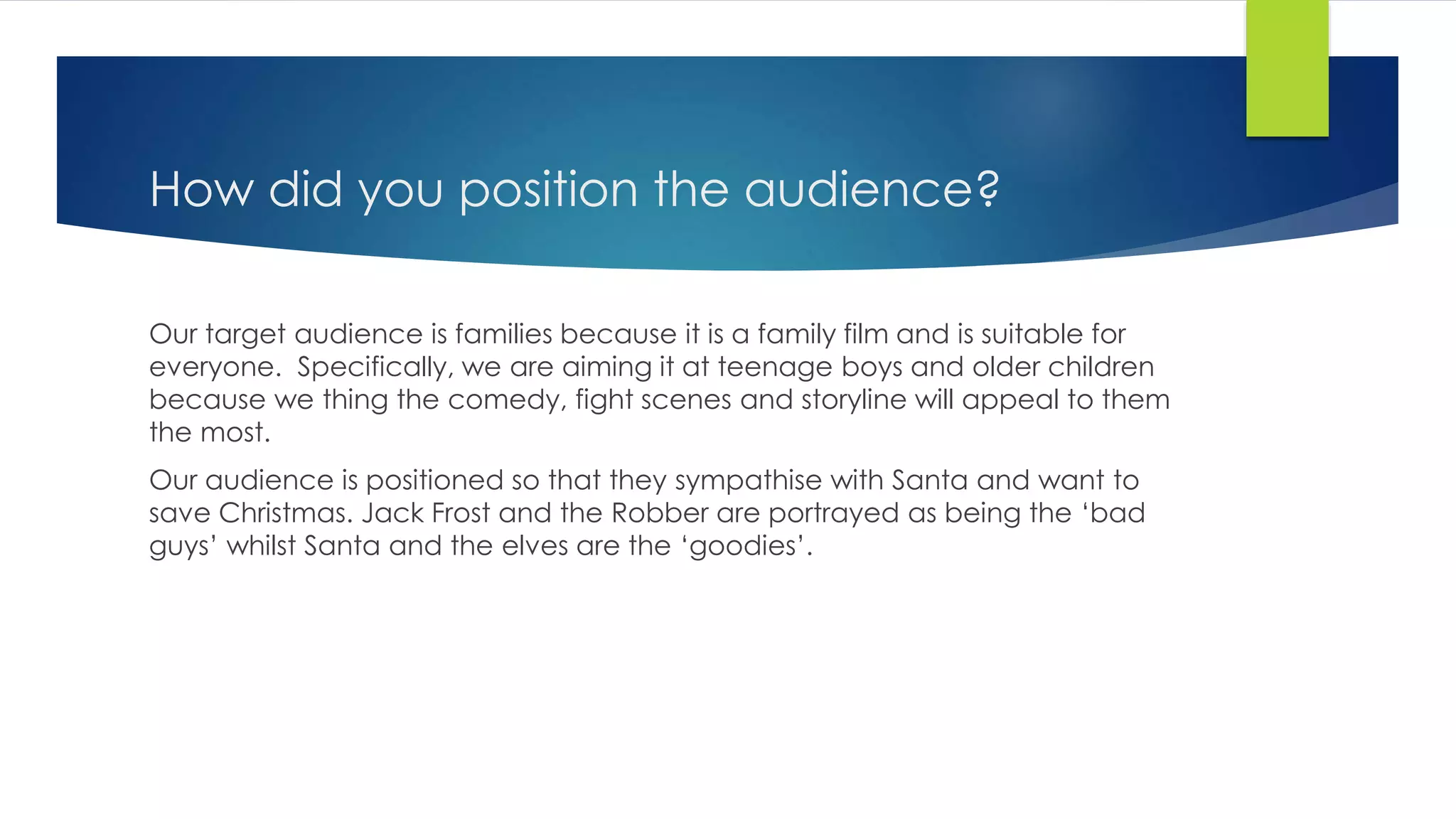 How did you position the audience?
Our target audience is families because it is a family film and is suitable for
everyone. Specifically, we are aiming it at teenage boys and older children
because we thing the comedy, fight scenes and storyline will appeal to them
the most.
Our audience is positioned so that they sympathise with Santa and want to
save Christmas. Jack Frost and the Robber are portrayed as being the ‘bad
guys’ whilst Santa and the elves are the ‘goodies’.
 