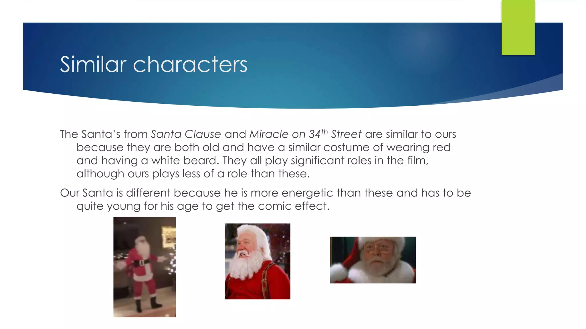 Similar characters
The Santa’s from Santa Clause and Miracle on 34th Street are similar to ours
because they are both old and have a similar costume of wearing red
and having a white beard. They all play significant roles in the film,
although ours plays less of a role than these.
Our Santa is different because he is more energetic than these and has to be
quite young for his age to get the comic effect.
 
