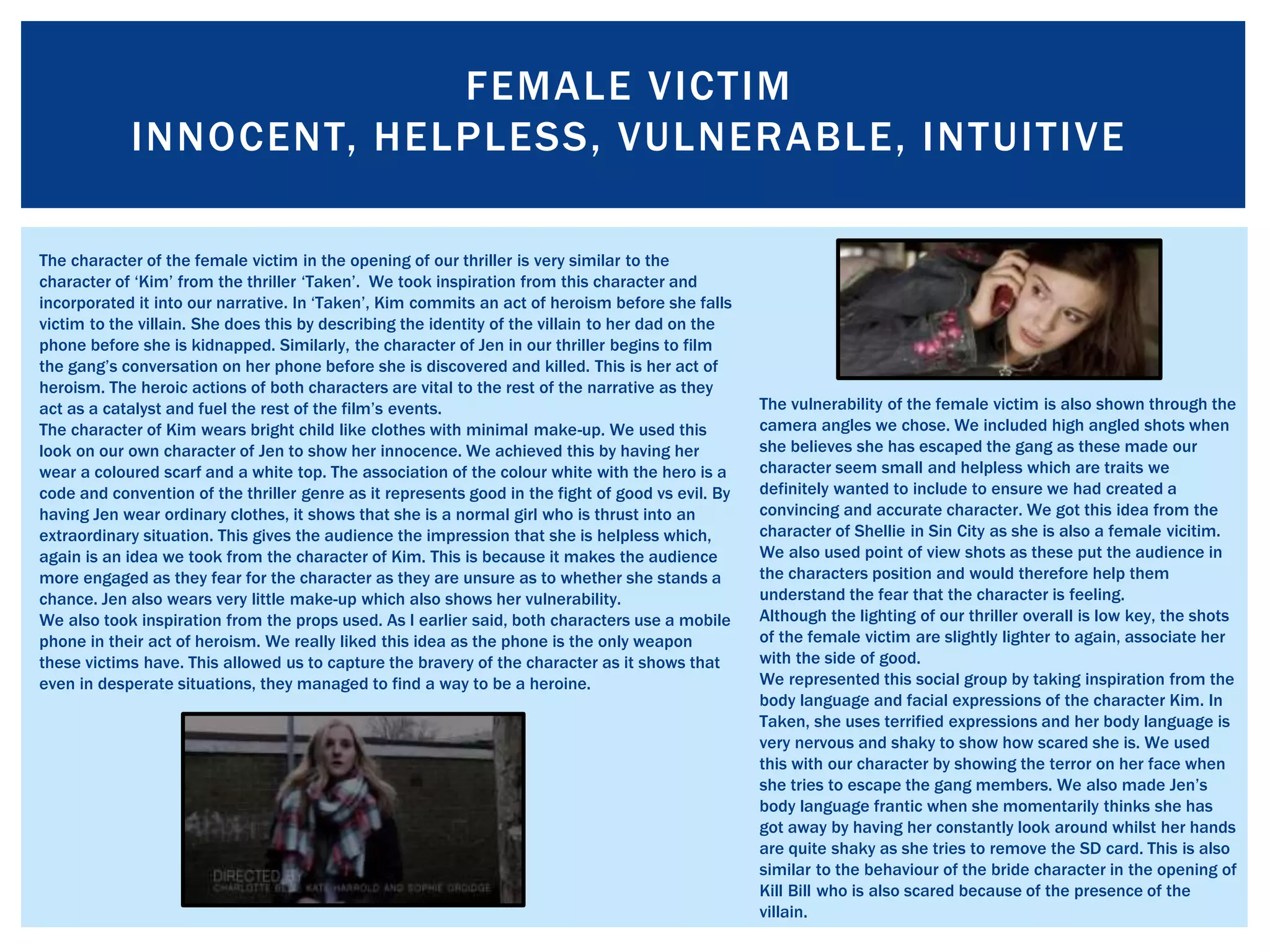 FEMALE VICTIM
INNOCENT, HELPLESS, VULNERABLE, INTUITIVE
The character of the female victim in the opening of our thriller is very similar to the
character of ‘Kim’ from the thriller ‘Taken’. We took inspiration from this character and
incorporated it into our narrative. In ‘Taken’, Kim commits an act of heroism before she falls
victim to the villain. She does this by describing the identity of the villain to her dad on the
phone before she is kidnapped. Similarly, the character of Jen in our thriller begins to film
the gang’s conversation on her phone before she is discovered and killed. This is her act of
heroism. The heroic actions of both characters are vital to the rest of the narrative as they
act as a catalyst and fuel the rest of the film’s events.
The character of Kim wears bright child like clothes with minimal make-up. We used this
look on our own character of Jen to show her innocence. We achieved this by having her
wear a coloured scarf and a white top. The association of the colour white with the hero is a
code and convention of the thriller genre as it represents good in the fight of good vs evil. By
having Jen wear ordinary clothes, it shows that she is a normal girl who is thrust into an
extraordinary situation. This gives the audience the impression that she is helpless which,
again is an idea we took from the character of Kim. This is because it makes the audience
more engaged as they fear for the character as they are unsure as to whether she stands a
chance. Jen also wears very little make-up which also shows her vulnerability.
We also took inspiration from the props used. As I earlier said, both characters use a mobile
phone in their act of heroism. We really liked this idea as the phone is the only weapon
these victims have. This allowed us to capture the bravery of the character as it shows that
even in desperate situations, they managed to find a way to be a heroine.
The vulnerability of the female victim is also shown through the
camera angles we chose. We included high angled shots when
she believes she has escaped the gang as these made our
character seem small and helpless which are traits we
definitely wanted to include to ensure we had created a
convincing and accurate character. We got this idea from the
character of Shellie in Sin City as she is also a female vicitim.
We also used point of view shots as these put the audience in
the characters position and would therefore help them
understand the fear that the character is feeling.
Although the lighting of our thriller overall is low key, the shots
of the female victim are slightly lighter to again, associate her
with the side of good.
We represented this social group by taking inspiration from the
body language and facial expressions of the character Kim. In
Taken, she uses terrified expressions and her body language is
very nervous and shaky to show how scared she is. We used
this with our character by showing the terror on her face when
she tries to escape the gang members. We also made Jen’s
body language frantic when she momentarily thinks she has
got away by having her constantly look around whilst her hands
are quite shaky as she tries to remove the SD card. This is also
similar to the behaviour of the bride character in the opening of
Kill Bill who is also scared because of the presence of the
villain.
 