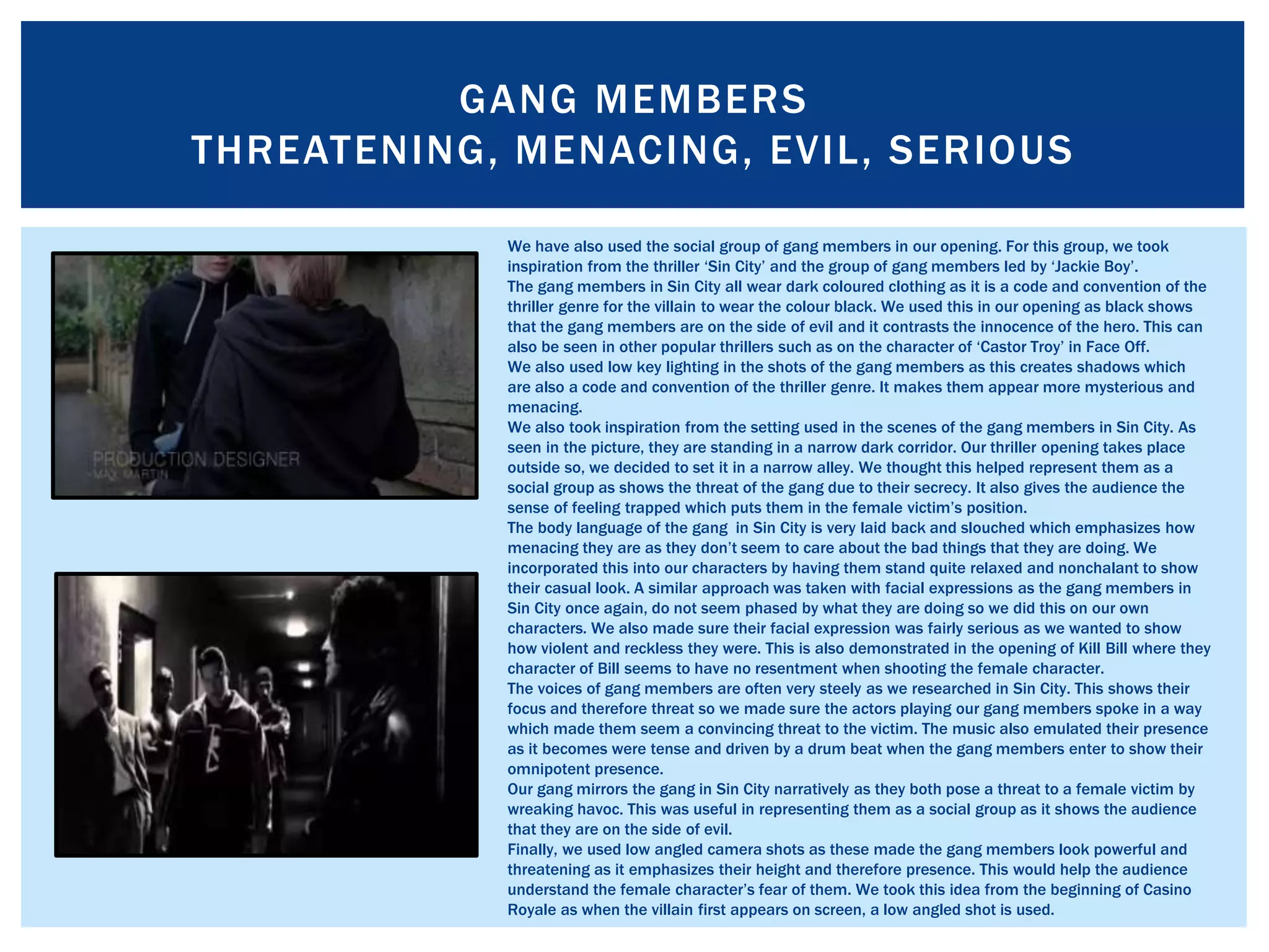 GANG MEMBERS
THREATENING, MENACING, EVIL, SERIOUS
We have also used the social group of gang members in our opening. For this group, we took
inspiration from the thriller ‘Sin City’ and the group of gang members led by ‘Jackie Boy’.
The gang members in Sin City all wear dark coloured clothing as it is a code and convention of the
thriller genre for the villain to wear the colour black. We used this in our opening as black shows
that the gang members are on the side of evil and it contrasts the innocence of the hero. This can
also be seen in other popular thrillers such as on the character of ‘Castor Troy’ in Face Off.
We also used low key lighting in the shots of the gang members as this creates shadows which
are also a code and convention of the thriller genre. It makes them appear more mysterious and
menacing.
We also took inspiration from the setting used in the scenes of the gang members in Sin City. As
seen in the picture, they are standing in a narrow dark corridor. Our thriller opening takes place
outside so, we decided to set it in a narrow alley. We thought this helped represent them as a
social group as shows the threat of the gang due to their secrecy. It also gives the audience the
sense of feeling trapped which puts them in the female victim’s position.
The body language of the gang in Sin City is very laid back and slouched which emphasizes how
menacing they are as they don’t seem to care about the bad things that they are doing. We
incorporated this into our characters by having them stand quite relaxed and nonchalant to show
their casual look. A similar approach was taken with facial expressions as the gang members in
Sin City once again, do not seem phased by what they are doing so we did this on our own
characters. We also made sure their facial expression was fairly serious as we wanted to show
how violent and reckless they were. This is also demonstrated in the opening of Kill Bill where they
character of Bill seems to have no resentment when shooting the female character.
The voices of gang members are often very steely as we researched in Sin City. This shows their
focus and therefore threat so we made sure the actors playing our gang members spoke in a way
which made them seem a convincing threat to the victim. The music also emulated their presence
as it becomes were tense and driven by a drum beat when the gang members enter to show their
omnipotent presence.
Our gang mirrors the gang in Sin City narratively as they both pose a threat to a female victim by
wreaking havoc. This was useful in representing them as a social group as it shows the audience
that they are on the side of evil.
Finally, we used low angled camera shots as these made the gang members look powerful and
threatening as it emphasizes their height and therefore presence. This would help the audience
understand the female character’s fear of them. We took this idea from the beginning of Casino
Royale as when the villain first appears on screen, a low angled shot is used.
 
