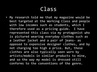 Class
• My research told me that my magazine would be
best targeted at the Working Class and people
with low incomes such as students, which I
therefore used as a pricing guide. I have
represented this class via my protagonist who
is pictured wearing everyday clothes such as
a leather jacket and a pair of jeans- as
opposed to expensive designer clothes, and by
not charging too high a price. But, these
clothes are also typically seen worn by
artists/models in similar products to mine,
and so the way my model is dressed still
conforms to the conventions of the genre.
 