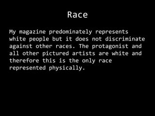 Race
My magazine predominately represents
white people but it does not discriminate
against other races. The protagonist and
all other pictured artists are white and
therefore this is the only race
represented physically.
 